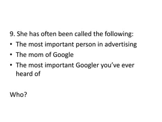9. She has often been called the following:
• The most important person in advertising
• The mom of Google
• The most important Googler you’ve ever
heard of
Who?
 