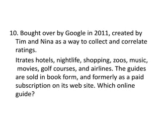 10. Bought over by Google in 2011, created by
Tim and Nina as a way to collect and correlate
ratings.
Itrates hotels, nightlife, shopping, zoos, music,
movies, golf courses, and airlines. The guides
are sold in book form, and formerly as a paid
subscription on its web site. Which online
guide?
 