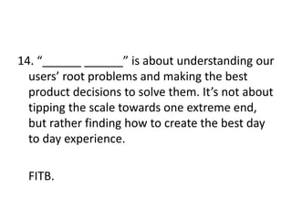 14. “______ ______” is about understanding our
users’ root problems and making the best
product decisions to solve them. It’s not about
tipping the scale towards one extreme end,
but rather finding how to create the best day
to day experience.
FITB.
 