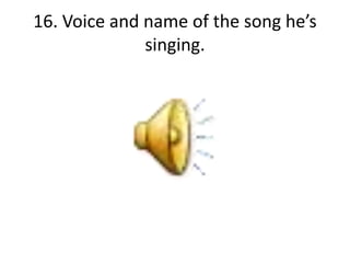 16. Voice and name of the song he’s
singing.
 