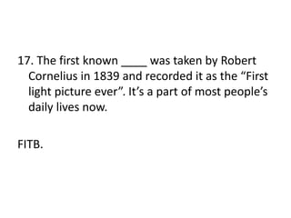 17. The first known ____ was taken by Robert
Cornelius in 1839 and recorded it as the “First
light picture ever”. It’s a part of most people’s
daily lives now.
FITB.
 