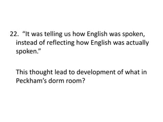 22. “It was telling us how English was spoken,
instead of reflecting how English was actually
spoken.”
This thought lead to development of what in
Peckham’s dorm room?
 