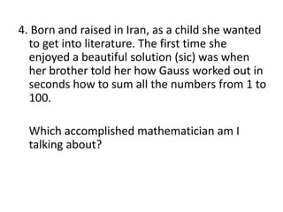 4. Born and raised in Iran, as a child she wanted
to get into literature. The first time she
enjoyed a beautiful solution (sic) was when
her brother told her how Gauss worked out in
seconds how to sum all the numbers from 1 to
100.
Which accomplished mathematician am I
talking about?
 