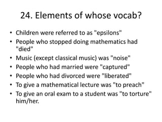 24. Elements of whose vocab?
• Children were referred to as "epsilons"
• People who stopped doing mathematics had
"died"
• Music (except classical music) was "noise"
• People who had married were "captured"
• People who had divorced were "liberated"
• To give a mathematical lecture was "to preach"
• To give an oral exam to a student was "to torture"
him/her.
 