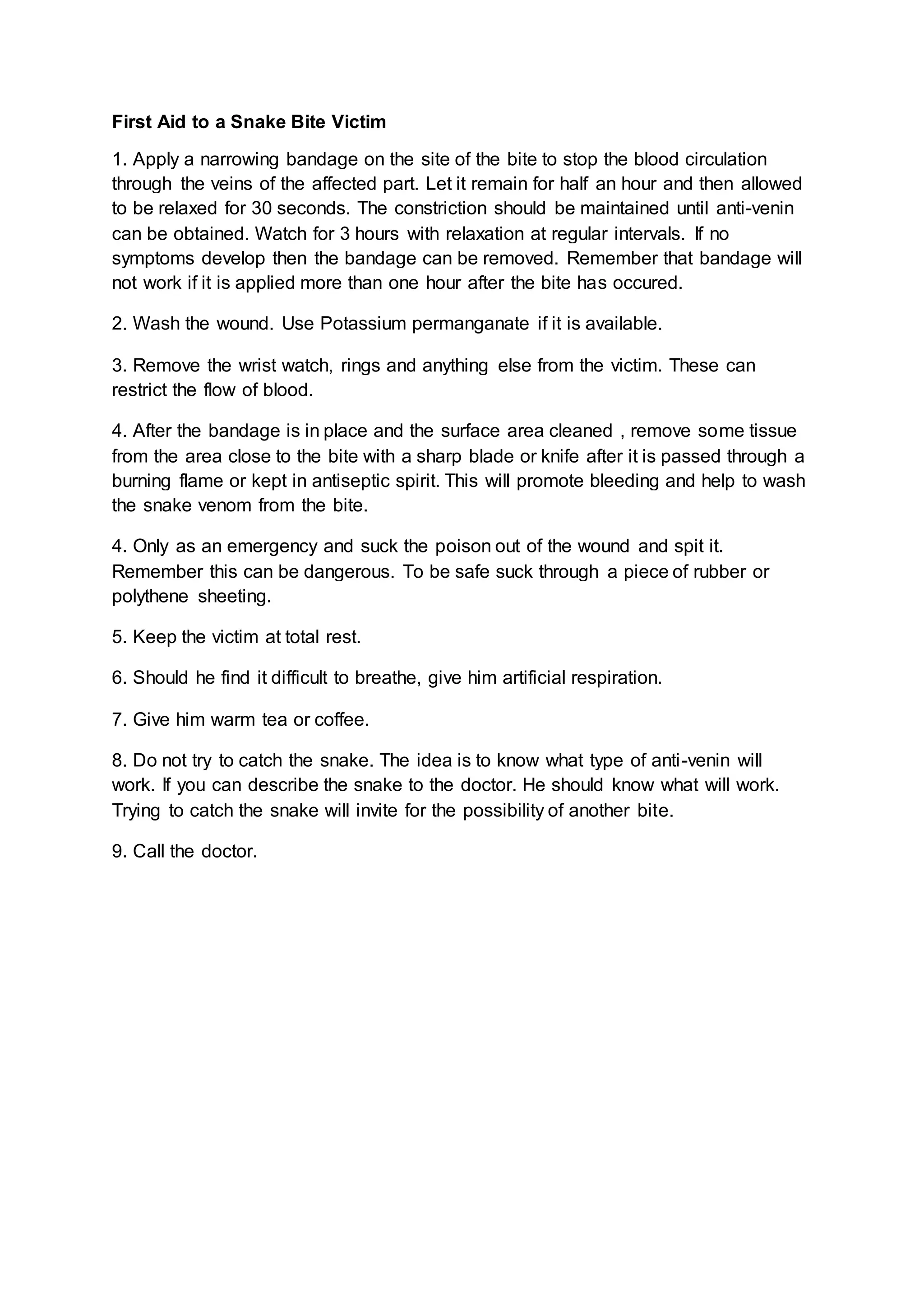 First Aid to a Snake Bite Victim
1. Apply a narrowing bandage on the site of the bite to stop the blood circulation
through the veins of the affected part. Let it remain for half an hour and then allowed
to be relaxed for 30 seconds. The constriction should be maintained until anti-venin
can be obtained. Watch for 3 hours with relaxation at regular intervals. If no
symptoms develop then the bandage can be removed. Remember that bandage will
not work if it is applied more than one hour after the bite has occured.
2. Wash the wound. Use Potassium permanganate if it is available.
3. Remove the wrist watch, rings and anything else from the victim. These can
restrict the flow of blood.
4. After the bandage is in place and the surface area cleaned , remove some tissue
from the area close to the bite with a sharp blade or knife after it is passed through a
burning flame or kept in antiseptic spirit. This will promote bleeding and help to wash
the snake venom from the bite.
4. Only as an emergency and suck the poison out of the wound and spit it.
Remember this can be dangerous. To be safe suck through a piece of rubber or
polythene sheeting.
5. Keep the victim at total rest.
6. Should he find it difficult to breathe, give him artificial respiration.
7. Give him warm tea or coffee.
8. Do not try to catch the snake. The idea is to know what type of anti-venin will
work. If you can describe the snake to the doctor. He should know what will work.
Trying to catch the snake will invite for the possibility of another bite.
9. Call the doctor.
 