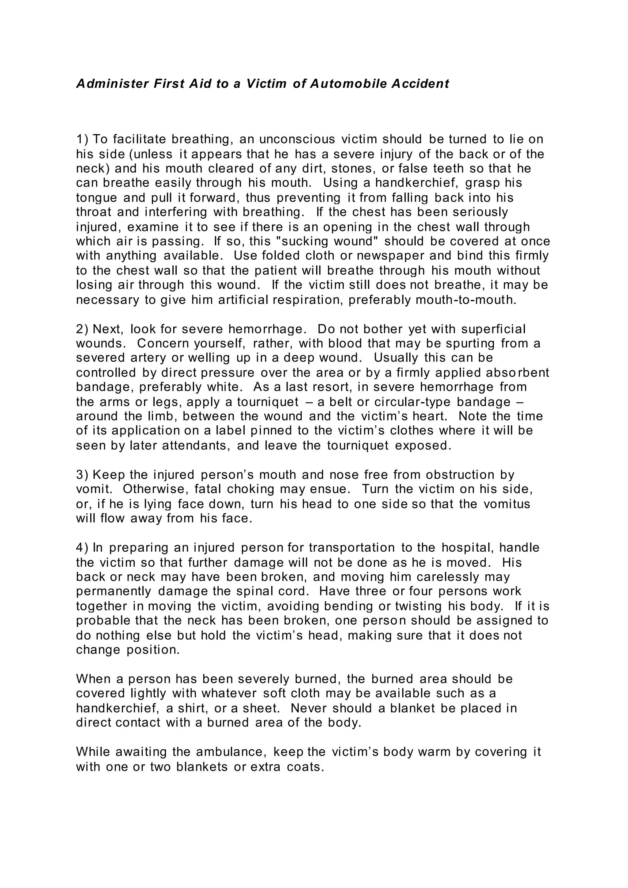 Administer First Aid to a Victim of Automobile Accident
1) To facilitate breathing, an unconscious victim should be turned to lie on
his side (unless it appears that he has a severe injury of the back or of the
neck) and his mouth cleared of any dirt, stones, or false teeth so that he
can breathe easily through his mouth. Using a handkerchief, grasp his
tongue and pull it forward, thus preventing it from falling back into his
throat and interfering with breathing. If the chest has been seriously
injured, examine it to see if there is an opening in the chest wall through
which air is passing. If so, this "sucking wound" should be covered at once
with anything available. Use folded cloth or newspaper and bind this firmly
to the chest wall so that the patient will breathe through his mouth without
losing air through this wound. If the victim still does not breathe, it may be
necessary to give him artificial respiration, preferably mouth-to-mouth.
2) Next, look for severe hemorrhage. Do not bother yet with superficial
wounds. Concern yourself, rather, with blood that may be spurting from a
severed artery or welling up in a deep wound. Usually this can be
controlled by direct pressure over the area or by a firmly applied abso rbent
bandage, preferably white. As a last resort, in severe hemorrhage from
the arms or legs, apply a tourniquet – a belt or circular-type bandage –
around the limb, between the wound and the victim’s heart. Note the time
of its application on a label pinned to the victim’s clothes where it will be
seen by later attendants, and leave the tourniquet exposed.
3) Keep the injured person’s mouth and nose free from obstruction by
vomit. Otherwise, fatal choking may ensue. Turn the victim on his side,
or, if he is lying face down, turn his head to one side so that the vomitus
will flow away from his face.
4) In preparing an injured person for transportation to the hospital, handle
the victim so that further damage will not be done as he is moved. His
back or neck may have been broken, and moving him carelessly may
permanently damage the spinal cord. Have three or four persons work
together in moving the victim, avoiding bending or twisting his body. If it is
probable that the neck has been broken, one person should be assigned to
do nothing else but hold the victim’s head, making sure that it does not
change position.
When a person has been severely burned, the burned area should be
covered lightly with whatever soft cloth may be available such as a
handkerchief, a shirt, or a sheet. Never should a blanket be placed in
direct contact with a burned area of the body.
While awaiting the ambulance, keep the victim’s body warm by covering it
with one or two blankets or extra coats.
 