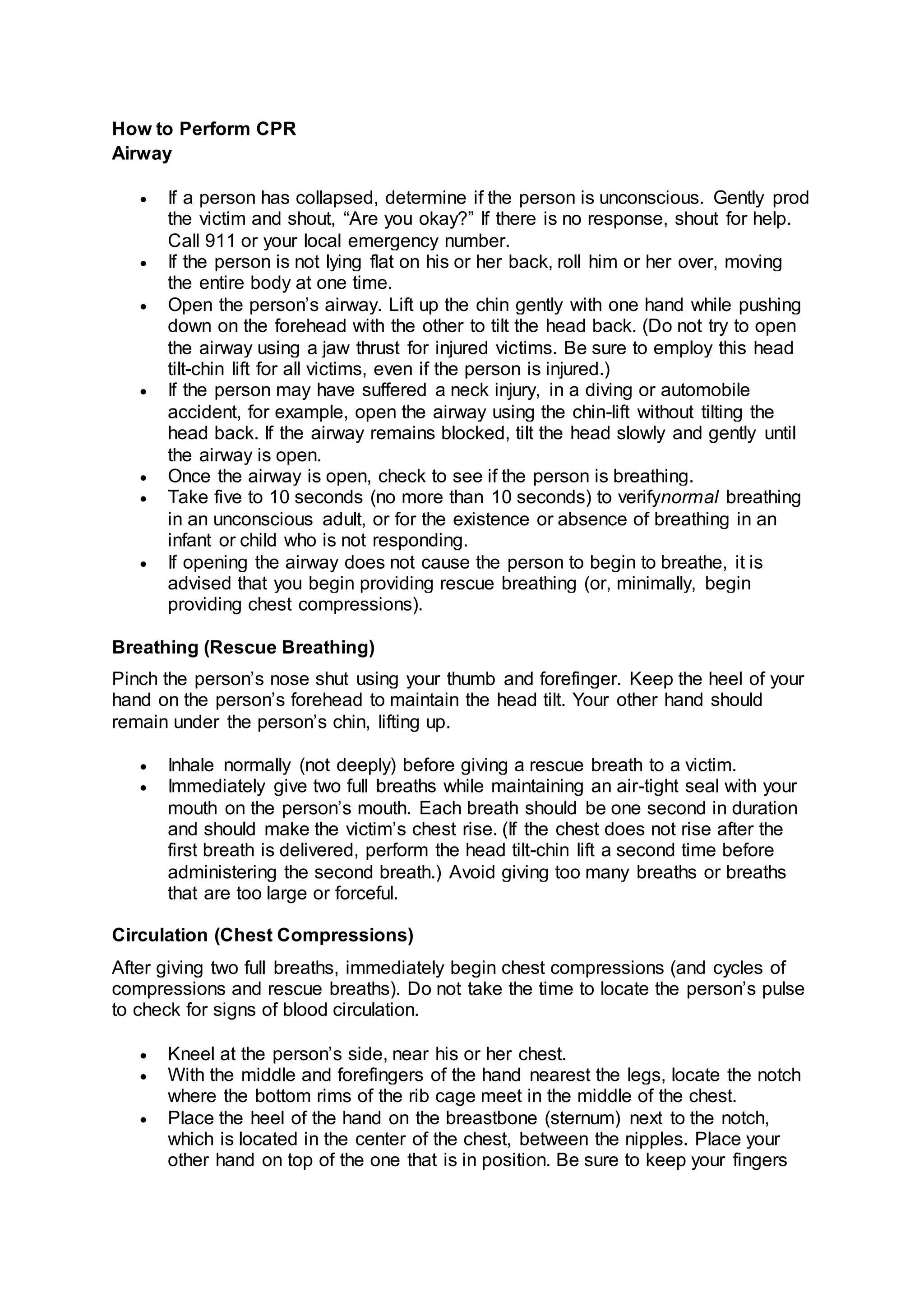 How to Perform CPR
Airway
 If a person has collapsed, determine if the person is unconscious. Gently prod
the victim and shout, “Are you okay?” If there is no response, shout for help.
Call 911 or your local emergency number.
 If the person is not lying flat on his or her back, roll him or her over, moving
the entire body at one time.
 Open the person’s airway. Lift up the chin gently with one hand while pushing
down on the forehead with the other to tilt the head back. (Do not try to open
the airway using a jaw thrust for injured victims. Be sure to employ this head
tilt-chin lift for all victims, even if the person is injured.)
 If the person may have suffered a neck injury, in a diving or automobile
accident, for example, open the airway using the chin-lift without tilting the
head back. If the airway remains blocked, tilt the head slowly and gently until
the airway is open.
 Once the airway is open, check to see if the person is breathing.
 Take five to 10 seconds (no more than 10 seconds) to verifynormal breathing
in an unconscious adult, or for the existence or absence of breathing in an
infant or child who is not responding.
 If opening the airway does not cause the person to begin to breathe, it is
advised that you begin providing rescue breathing (or, minimally, begin
providing chest compressions).
Breathing (Rescue Breathing)
Pinch the person’s nose shut using your thumb and forefinger. Keep the heel of your
hand on the person’s forehead to maintain the head tilt. Your other hand should
remain under the person’s chin, lifting up.
 Inhale normally (not deeply) before giving a rescue breath to a victim.
 Immediately give two full breaths while maintaining an air-tight seal with your
mouth on the person’s mouth. Each breath should be one second in duration
and should make the victim’s chest rise. (If the chest does not rise after the
first breath is delivered, perform the head tilt-chin lift a second time before
administering the second breath.) Avoid giving too many breaths or breaths
that are too large or forceful.
Circulation (Chest Compressions)
After giving two full breaths, immediately begin chest compressions (and cycles of
compressions and rescue breaths). Do not take the time to locate the person’s pulse
to check for signs of blood circulation.
 Kneel at the person’s side, near his or her chest.
 With the middle and forefingers of the hand nearest the legs, locate the notch
where the bottom rims of the rib cage meet in the middle of the chest.
 Place the heel of the hand on the breastbone (sternum) next to the notch,
which is located in the center of the chest, between the nipples. Place your
other hand on top of the one that is in position. Be sure to keep your fingers
 