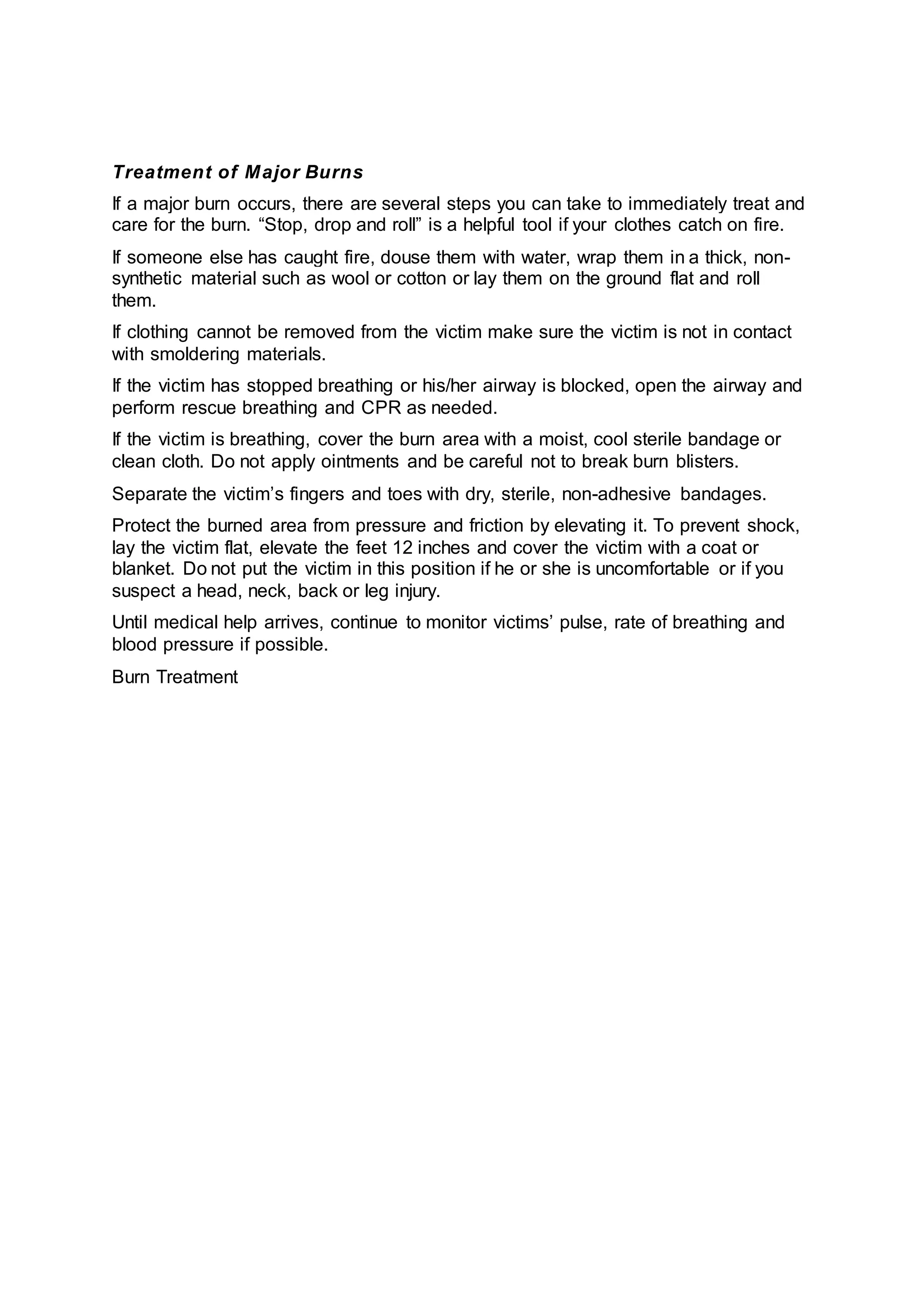 Treatment of Major Burns
If a major burn occurs, there are several steps you can take to immediately treat and
care for the burn. “Stop, drop and roll” is a helpful tool if your clothes catch on fire.
If someone else has caught fire, douse them with water, wrap them in a thick, non-
synthetic material such as wool or cotton or lay them on the ground flat and roll
them.
If clothing cannot be removed from the victim make sure the victim is not in contact
with smoldering materials.
If the victim has stopped breathing or his/her airway is blocked, open the airway and
perform rescue breathing and CPR as needed.
If the victim is breathing, cover the burn area with a moist, cool sterile bandage or
clean cloth. Do not apply ointments and be careful not to break burn blisters.
Separate the victim’s fingers and toes with dry, sterile, non-adhesive bandages.
Protect the burned area from pressure and friction by elevating it. To prevent shock,
lay the victim flat, elevate the feet 12 inches and cover the victim with a coat or
blanket. Do not put the victim in this position if he or she is uncomfortable or if you
suspect a head, neck, back or leg injury.
Until medical help arrives, continue to monitor victims’ pulse, rate of breathing and
blood pressure if possible.
Burn Treatment
 