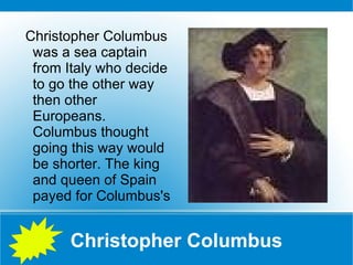 Christopher Columbus Christopher Columbus was a sea captain from Italy who decide to go the other way then other Europeans. Columbus thought going this way would be shorter. The king and queen of Spain payed for Columbus's 