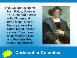 Christopher Columbus Trip. Columbus set off from Palos, Spain in 1492. He had a crew with 89 men and three ships. One of the ships were the Santa Maria it was a caravel. Two more ships were the Nina and the Pinta they were both carracks. 