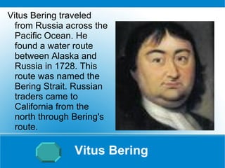 Vitus Bering Vitus Bering traveled from Russia across the Pacific Ocean. He found a water route between Alaska and Russia in 1728. This route was named the Bering Strait. Russian traders came to California from the north through Bering's route. 