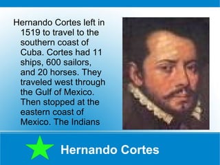 Hernando Cortes Hernando Cortes left in 1519 to travel to the southern coast of Cuba. Cortes had 11 ships, 600 sailors, and 20 horses. They traveled west through the Gulf of Mexico. Then stopped at the eastern coast of Mexico. The Indians  