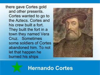 Hernando Cortes there gave Cortes gold and other presents. Cortes wanted to go to the Aztecs. Cortes and his crew built a fort. They built the fort in a town they named Vera Cruz.  Sometimes some soldiers of Cortes abandoned him. To not let that happen he burned his ships 