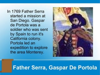 Father Serra, Gaspar De Portola In 1769 Father Serra started a mission at San Diego. Gaspar de Portola was a soldier who was sent by Spain to run it's California colony. Portola led an expedition to explore the area Monterey. 
