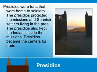 Presidios Presidios were forts that were home to soldiers. The presidios protected the missions and Spanish settlers living in the area. The presidios also kept the Indians inside the missions. Presidios became the centers for trade.  