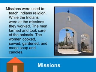 Missions Missions were used to teach Indians religion. While the Indians were at the missions they worked. The men farmed and took care of the animals. The women cooked, sewed, gardened, and made soap and candles.  