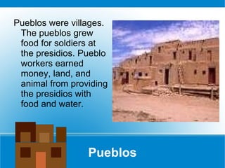 Pueblos Pueblos were villages. The pueblos grew food for soldiers at the presidios. Pueblo workers earned money, land, and animal from providing the presidios with food and water.  