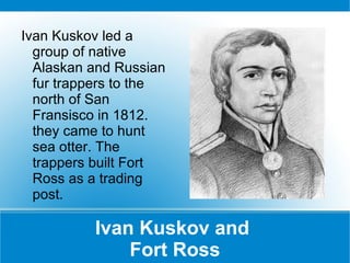 Ivan Kuskov and  Fort Ross Ivan Kuskov led a group of native Alaskan and Russian fur trappers to the north of San Fransisco in 1812. they came to hunt sea otter. The trappers built Fort Ross as a trading post. 