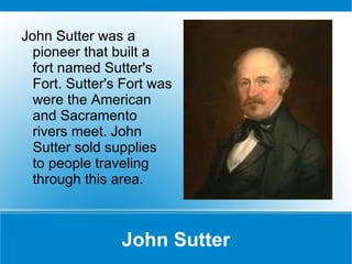 John Sutter John Sutter was a pioneer that built a fort named Sutter's Fort. Sutter's Fort was were the American and Sacramento rivers meet. John Sutter sold supplies to people traveling through this area. 