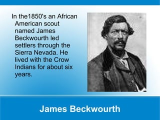 James Beckwourth In the1850's an African American scout named James Beckwourth led settlers through the Sierra Nevada. He lived with the Crow Indians for about six years.  