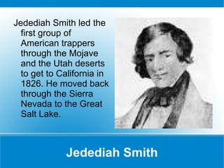 Jedediah Smith Jedediah Smith led the first group of American trappers through the Mojave and the Utah deserts to get to California in 1826. He moved back through the Sierra Nevada to the Great Salt Lake. 