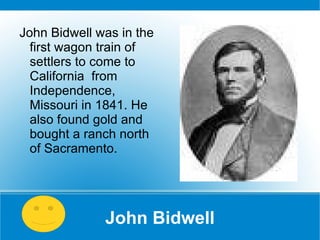 John Bidwell John Bidwell was in the first wagon train of settlers to come to California  from Independence, Missouri in 1841. He also found gold and bought a ranch north of Sacramento.  