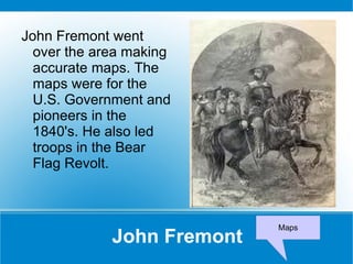 John Fremont John Fremont went over the area making accurate maps. The maps were for the U.S. Government and pioneers in the 1840's. He also led troops in the Bear Flag Revolt. Maps 