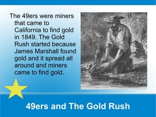 49ers and The Gold Rush The 49ers were miners that came to California to find gold in 1849. The Gold Rush started because James Marshall found gold and it spread all around and miners came to find gold. 