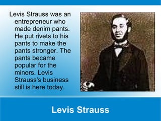 Levis Strauss Levis Strauss was an entrepreneur who made denim pants. He put rivets to his pants to make the pants stronger. The pants became popular for the miners. Levis Strauss's business still is here today.  