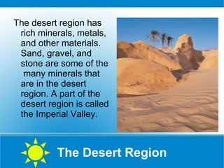 The Desert Region The desert region has rich minerals, metals, and other materials. Sand, gravel, and stone are some of the  many minerals that are in the desert region. A part of the desert region is called the Imperial Valley.  