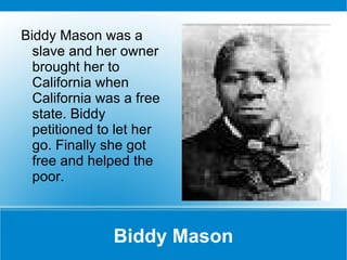Biddy Mason Biddy Mason was a slave and her owner brought her to California when California was a free state. Biddy petitioned to let her go. Finally she got free and helped the poor. 