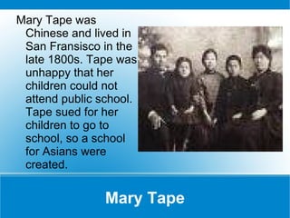 Mary Tape Mary Tape was Chinese and lived in San Fransisco in the late 1800s. Tape was unhappy that her children could not attend public school. Tape sued for her children to go to school, so a school for Asians were created. 