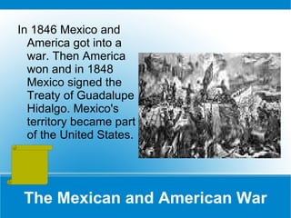 The Mexican and American War In 1846 Mexico and America got into a war. Then America won and in 1848 Mexico signed the Treaty of Guadalupe Hidalgo. Mexico's territory became part of the United States. 