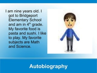 Autobiography I am nine years old. I got to Bridgeport Elementary School and am in 4 th  grade. My favorite food is pasta and sushi. I like to play. My favorite subjects are Math and Science. 