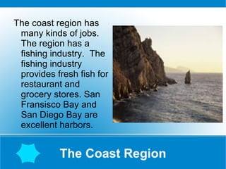 The Coast Region The coast region has many kinds of jobs. The region has a fishing industry.  The fishing industry provides fresh fish for restaurant and grocery stores. San Fransisco Bay and San Diego Bay are excellent harbors.  