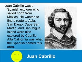 Juan Cabrillo Juan Cabrillo was a Spanish explorer who sailed north from Mexico. He wanted to find a route to Asia.  San Diego, Cape San Martin, and San Miguel Island were also explored by Cabrillo. Alta California was what the Spanish named this area. 