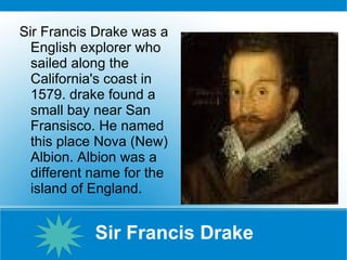 Sir Francis Drake Sir Francis Drake was a English explorer who sailed along the California's coast in 1579. drake found a small bay near San Fransisco. He named this place Nova (New) Albion. Albion was a different name for the island of England. 