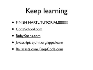 Keep learning
• FINISH HARTL TUTORIAL!!!!!!!!!!
• CodeSchool.com
• RubyKoans.com
• Javascript: ejohn.org/apps/learn
• Railscasts.com, PeepCode.com
 