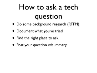 How to ask a tech
      question
• Do some background research (RTFM)
• Document what you’ve tried
• Find the right place to ask
• Post your question w/summary
 