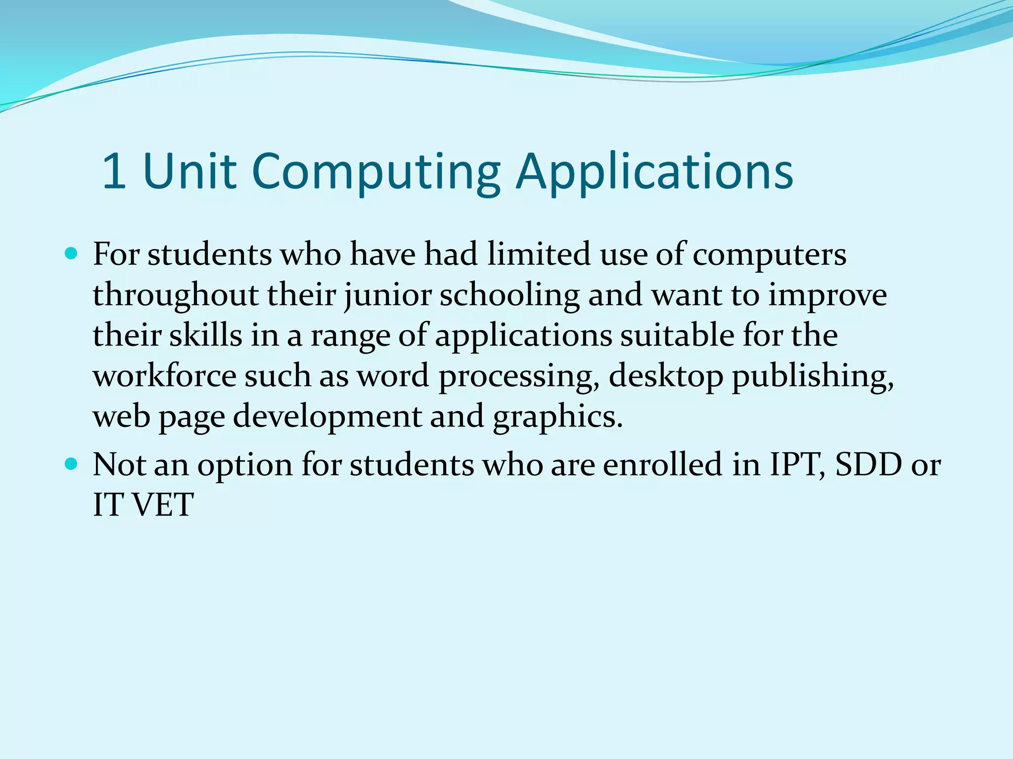 1 Unit Computing Applications
 For students who have had limited use of computers
  throughout their junior schooling and want to improve
  their skills in a range of applications suitable for the
  workforce such as word processing, desktop publishing,
  web page development and graphics.
 Not an option for students who are enrolled in IPT, SDD or
  IT VET
 