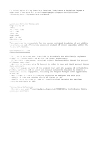 CA Technologies Hiring Associate Services Consultants - Bachelors Degree -
Hyderabad - See more at: http://naukrigadget.blogspot.in/2012/12/ca-
technologies-hiring-associate.html#more




Associate Services Consultant
Requisition ID
29802
Full/Part Time
Full Time
Location
Hyderabad,
Description
Job Overview
============
This position is responsible for the expert technical knowledge of and ability
to accurately and effectively implement product of chosen expertise within the
client environment.

Key Responsibilities
====================

* Utilize CA Services Best Practices to accurately and efficiently implement
product of chosen expertise within the client environment.
* Effectively troubleshoot technical product implementation issues for product
of chosen expertise.
* Ability to interact with CA Support in order to open and track product issues
when necessary.
* Actively engage as part of the project team with the purpose of contributing
product expertise and to learn the various components required to deliver a
successful client engagement, following the Project Manager (when applicable)
directive.
* Meet target billable utilization objective as assigned for this role.
* Adhere to Time and Expense Policy as posted on QMS.
* Adhere to CA Policies of Code of Conduct/Ethics; Security and required
training available at LMS.


Typical Role Definition
- See more at: http://naukrigadget.blogspot.in/2012/12/ca-technologies-hiring-
associate.html#more
 