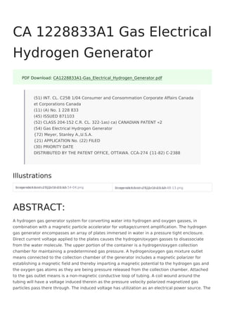 Screenshot from 2022-06-23 10-54-04.png
Image not found or type unknown Screenshot from 2022-06-23 10-48-13.png
Image not found or type unknown
A hydrogen gas generator system for converting water into hydrogen and oxygen gasses, in
combination with a magnetic particle accelerator for voltage/current amplification. The hydrogen
gas generator encompasses an array of plates immersed in water in a pressure tight enclosure.
Direct current voltage applied to the plates causes the hydrogen/oxygen gasses to disassociate
from the water molecule. The upper portion of the container is a hydrogen/oxygen collection
chamber for maintaining a predetermined gas pressure. A hydrogen/oxygen gas mixture outlet
means connected to the collection chamber of the generator includes a magnetic polarizer for
establishing a magnetic field and thereby imparting a magnetic potential to the hydrogen gas and
the oxygen gas atoms as they are being pressure released from the collection chamber. Attached
to the gas outlet means is a non-magnetic conductive loop of tubing. A coil wound around the
tubing will have a voltage induced therein as the pressure velocity polarized magnetized gas
particles pass there through. The induced voltage has utilization as an electrical power source. The
CA 1228833A1 Gas Electrical
Hydrogen Generator
PDF Download: CA1228833A1-Gas_Electrical_Hydrogen_Generator.pdf
(51) INT. CL. C25B 1/04 Consumer and Consommation Corporate Affairs Canada
et Corporations Canada
(11) (A) No. 1 228 833
(45) ISSUED 871103
(52) CLASS 204-152 C.R. CL. 322-1as) ca) CANADIAN PATENT «2
(54) Gas Electrical Hydrogen Generator
{72) Meyer, Stanley A.,U.S.A.
{21) APPLICATION No. (22) FILED
(30) PRIORITY DATE
DISTRIBUTED BY THE PATENT OFFICE, OTTAWA. CCA-274 {11-82) C-2388
Illustrations
ABSTRACT:
 
