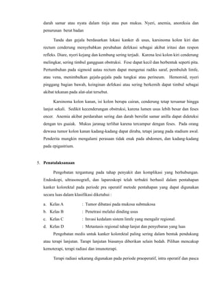 darah samar atau nyata dalam tinja atau pun mukus. Nyeri, anemia, anoreksia dan
penurunan berat badan
Tanda dan gejala berdasarkan lokasi kanker di usus, karsinoma kolon kiri dan
rectum cenderung menyebabkan perubahan defekasi sebagai akibat iritasi dan respon
refleks. Diare, nyeri kejang dan kembung sering terjadi. Karena lesi kolon kiri cenderung
melingkar, sering timbul gangguan obstruksi. Fese dapat kecil dan berbentuk seperti pita.
Pertumbuhan pada sigmoid aatau rectum dapat mengenai radiks saraf, pembuluh limfe,
atau vena, menimbulkan gejala-gejala pada tungkai atau perineum. Hemoroid, nyeri
pinggang bagian bawah, keinginan defekasi atau sering berkemih dapat timbul sebagai
akibat tekanan pada alat-alat tersebut.
Karsinoma kolon kanan, isi kolon berupa cairan, cenderung tetap tersamar hingga
lanjut sekali. Sedikit kecenderungan obstruksi, karena lumen usus lebih besar dan feses
encer. Anemia akibat perdarahan sering dan darah bersifat samar anilla dapat dideteksi
dengan tes guaiak. Mukus jaranag terlihat karena tercampur dengan feses. Pada orang
dewasa tumor kolon kanan kadang-kadang dapat diraba, tetapi jarang pada stadium awal.
Penderita mungkin mengalami perasaan tidak enak pada abdomen, dan kadang-kadang
pada epigastrium.

5. Penatalaksanaan
Pengobatan tergantung pada tahap penyakit dan komplikasi yang berhubungan.
Endoskopi, ultrasonografi, dan laparoskopi telah terbukti berhasil dalam pentahapan
kanker kolorektal pada periode pra operatif metode pentahapan yang dapat digunakan
secara luas dalam klasifikasi diketahui :
a. Kelas A

: Tumor dibatasi pada mukosa submukosa

b. Kelas B

: Penetrasi melalui dinding usus

c. Kelas C

: Invasi kedalam sistem limfe yang mengalir regional.

d. Kelas D

: Metastasis regional tahap lanjut dan penyebaran yang luas

Pengobatan medis untuk kanker kolorektal paling sering dalam bentuk pendukung
atau terapi lanjutan. Tarapi lanjutan biasanya diberikan selain bedah. Pilihan mencakup
kemoterapi, terapi radiasi dan imunoterapi.
Terapi radiasi sekarang digunakan pada periode praoperatif, intra operatif dan pasca

 