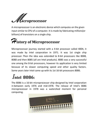 Microprocessor
A microprocessor is an electronic device which computes on the given
input similar to CPU of a computer. It is made by fabricating millions(or
billions) of transistors on a single chip.
History of Microprocessor
Microprocessor journey started with a 4-bit processor called 4004, it
was made by Intel corporation in 1971. It was 1st single chip
processor. Then the idea was extended to 8-bit processors like 8008,
8080 and then 8085 (all are Intel products). 8085 was a very successful
one among the 8-bit processors, however its application is very limited
because of its slower computing speed and other quality factors.
Some years later Intel came up with its 1st 16-bit processors 8086.
Intel 8086:
The 8086 is a 16-bit microprocessor chip designed by Intel corporation
in between early 1976 and mid-1978. The release of Intel's 8086
microprocessor in 1978 was a watershed moment for personal
computing.
 