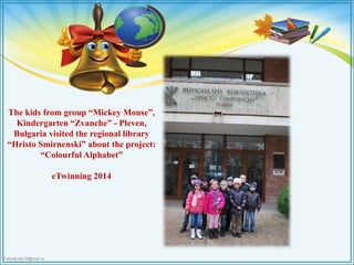 The kids from group “Mickey Mouse”, 
Kindergarten “Zvanche” - Pleven, 
Bulgaria visited the regional library 
“Hristo Smirnenski” about the project: 
“Colourful Alphabet” 
FokinaLida.75@mail.ru 
eTwinning 2014 
 