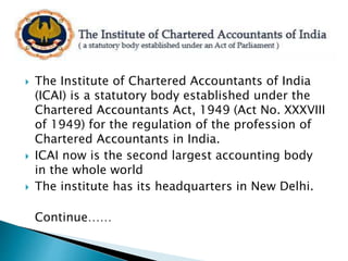  The Institute of Chartered Accountants of India
(ICAI) is a statutory body established under the
Chartered Accountants Act, 1949 (Act No. XXXVIII
of 1949) for the regulation of the profession of
Chartered Accountants in India.
 ICAI now is the second largest accounting body
in the whole world
 The institute has its headquarters in New Delhi.
Continue……
 