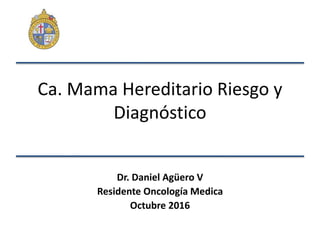 Ca. Mama Hereditario Riesgo y
Diagnóstico
Dr. Daniel Agüero V
Residente Oncología Medica
Octubre 2016
 