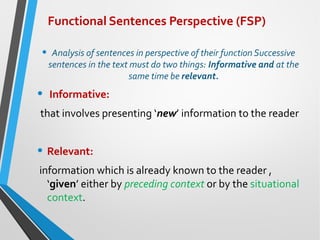 Functional Sentences Perspective (FSP)
• Analysis of sentences in perspective of their function Successive
sentences in the text must do two things: Informative and at the
same time be relevant.
• Informative:
that involves presenting ‘new’ information to the reader
• Relevant:
information which is already known to the reader ,
‘given’ either by preceding context or by the situational
context.
 