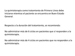 La quimioterapia como tratamiento de Primera Línea debe
iniciarse mientras el paciente se encuentra en Buen Estado
General.
Respecto a la duración del tratamiento, se recomienda:
No administrar más de 6 ciclos en pacientes que sí responden a la
quimioterapia.
No administrar más de 4 ciclos en pacientes que no responden a la
quimioterapia.
 