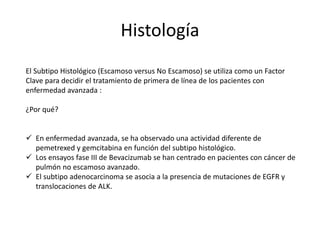Histología
El Subtipo Histológico (Escamoso versus No Escamoso) se utiliza como un Factor
Clave para decidir el tratamiento de primera de línea de los pacientes con
enfermedad avanzada :
¿Por qué?
 En enfermedad avanzada, se ha observado una actividad diferente de
pemetrexed y gemcitabina en función del subtipo histológico.
 Los ensayos fase III de Bevacizumab se han centrado en pacientes con cáncer de
pulmón no escamoso avanzado.
 El subtipo adenocarcinoma se asocia a la presencia de mutaciones de EGFR y
translocaciones de ALK.
 